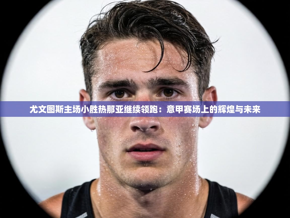 尤文图斯主场小胜热那亚继续领跑:意甲赛场上的辉煌与未来 第2张